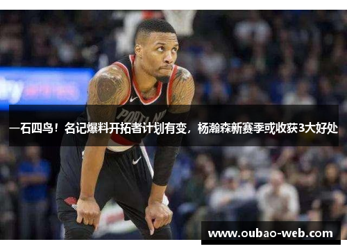 一石四鸟！名记爆料开拓者计划有变，杨瀚森新赛季或收获3大好处