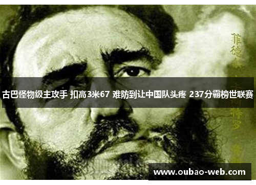 古巴怪物级主攻手 扣高3米67 难防到让中国队头疼 237分霸榜世联赛